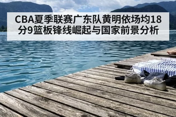 CBA夏季联赛广东队黄明依场均18分9篮板锋线崛起与国家前景分析