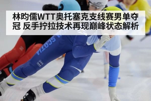 林昀儒WTT奥托塞克支线赛男单夺冠 反手拧拉技术再现巅峰状态解析